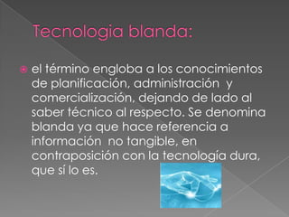    el término engloba a los conocimientos
    de planificación, administración y
    comercialización, dejando de lado al
    saber técnico al respecto. Se denomina
    blanda ya que hace referencia a
    información no tangible, en
    contraposición con la tecnología dura,
    que sí lo es.
 