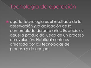    aquí la tecnología es el resultado de la
    observación y la aplicación de lo
    contemplado durante años. Es decir, es
    aquella producida luego de un proceso
    de evolución. Habitualmente es
    afectada por las tecnologías de
    proceso y de equipo.
 