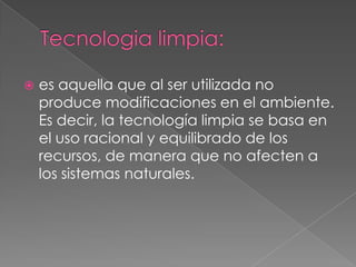    es aquella que al ser utilizada no
    produce modificaciones en el ambiente.
    Es decir, la tecnología limpia se basa en
    el uso racional y equilibrado de los
    recursos, de manera que no afecten a
    los sistemas naturales.
 