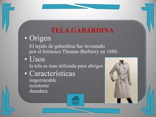 TELA GABARDINA
• Origen
 El tejido de gabardina fue inventado
 por el británico Thomas Burberry en 1880.
• Usos
 la tela es mas utilizada para abrigos
• Características
 impermeable
 resistente
 duradera
 