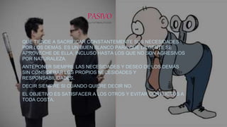 QUE TIENDE A SACRIFICAR CONSTANTEMENTE SUS NECESIDADES
POR LOS DEMÁS. ES UN BUEN BLANCO PARA QUE LA GENTE SE
APROVECHE DE ELLA, INCLUSO HASTA LOS QUE NO SON AGRESIVOS
POR NATURALEZA.
ANTEPONER SIEMPRE LAS NECESIDADES Y DESEO DE LOS DEMÁS
SIN CONSIDERAR LOS PROPIOS NECESIDADES Y
RESPONSABILIDADES.
DECIR SIEMPRE SI CUANDO QUIERE DECIR NO.
EL OBJETIVO ES SATISFACER A LOS OTROS Y EVITAR CONFLICTOS A
TODA COSTA.
 