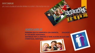 QUE LE GUSTA RELACIONARSE CON OTROS MIEMBROS DE SU ESPECIE Y TIENE FACILIDAD PARA ELLO
AMIGABLE
PERSONA QUE SE COMPORTA CON SIMPATÍA, EDUCACIÓ
N Y DE MODO AGRADABLE.
DISTINGUE POR LA AMISTAD O TIENE ALGUNA DE SUS CARA
CTERÍSTICAS, AMISTOSO.
 