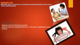 PERSONA QUE SE MOLESTA O SE ENFADA FRECUENTEMENTE POR COSAS
POCO IMPORTANTES.
INQUIETO
PERSONA QUE NO PUEDE ESTAR QUIETA.
PERSONA QUE ESTÁ SIEMPRE DISPUESTA A CONOCER O EMPRENDER COSAS
NUEVAS.
 