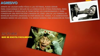 APARTE DE CAUSAR DAÑO FÍSICO A LAS VÍCTIMAS, PUEDE SERVIR
PARA COACCIONAR E INFLUIR EN LA CONDUCTA DE OTRAS PERSONAS, PARA
DEMOSTRAR EL PODER QUE SE TIENE ENTRE LOS SUBORDINADOS Y PARA
CONSEGUIR UNA REPUTACIÓN E IMAGEN DE LÍDER. UNA DE LAS FORMAS DE
MANEJAR NUESTRA ANSIEDAD ES POR MEDIO DEL PODER, Y LA AGRESIVIDAD
GENERA MIEDO EN LOS DEMÁS. Y EL MIEDO GENERA UNA SENSACIÓN DE PODER.
QUE SE EXCITA FÁCILMENTE.
 