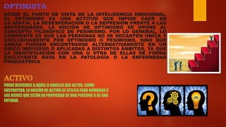 OPTIMISTA
DESDE EL PUNTO DE VISTA DE LA INTELIGENCIA EMOCIONAL,
EL OPTIMISMO ES UNA ACTITUD QUE IMPIDE CAER EN
LA APATÍA, LA DESESPERACIÓN O LA DEPRESIÓN FRENTE A LAS
ADVERSIDADES. LA NOCIÓN DE OPTIMISMO SE OPONE AL
CONCEPTO FILOSÓFICO DE PESIMISMO. POR LO GENERAL, LO
CORRIENTE ES QUE LAS PERSONAS NO SE DECANTEN ÚNICA Y
EXCLUSIVAMENTE POR OPTIMISMO O PESIMISMO, SINO QUE
AMBAS PUEDEN ENCONTRARSE ALTERNATIVAMENTE EN UN
ÚNICO INDIVIDUO O APLICADAS A DISTINTOS ÁMBITOS, YA QUE
LA IDENTIFICACIÓN CON UNA U OTRA DE ELLAS DE FORMA
EXCLUYENTE RAYA EN LA PATOLOGÍA O LA ENFERMEDAD
PSIQUIÁTRICA
PUEDE REFERIRSE A AQUEL O AQUELLO QUE ACTÚA. COMO
SUSTANTIVO, LA NOCIÓN DE ACTIVO SE UTILIZA PARA NOMBRAR A
LOS BIENES QUE ESTÁN EN PROPIEDAD DE UNA PERSONA O DE UNA
ENTIDAD.
 