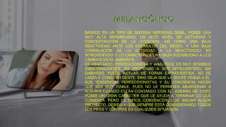 BASADO EN UN TIPO DE SISTEMA NERVIOSO DÉBIL, POSEE UNA
MUY ALTA SENSIBILIDAD, UN ALTO NIVEL DE ACTIVIDAD Y
CONCENTRACIÓN DE LA ATENCIÓN, ASÍ COMO UNA BAJA
REACTIVIDAD ANTE LOS ESTÍMULOS DEL MEDIO, Y UNA BAJA
CORRELACIÓN DE LA ACTIVIDAD A LA REACTIVIDAD; ES
INTROVERTIDO Y LO CARACTERIZA UNA BAJA FLEXIBILIDAD A LOS
CAMBIOS EN EL AMBIENTE.
ES ABNEGADO, PERFECCIONISTA Y ANALÍTICO. ES MUY SENSIBLE
EMOCIONALMENTE. ES PROPENSO A SER INTROVERTIDO, SIN
EMBARGO, PUEDE ACTUAR DE FORMA EXTROVERTIDA. NO SE
LANZA A CONOCER GENTE, SINO DEJA QUE LA GENTE VENGA A ÉL.
SUS TENDENCIAS PERFECCIONISTAS Y SU CONCIENCIA HACEN
QUE SEA MUY FIABLE, PUES NO LE PERMITEN ABANDONAR A
ALGUIEN CUANDO ESTÁN CONTANDO CON ÉL. ADEMÁS DE TODO,
POSEE UN GRAN CARÁCTER QUE LE AYUDA A TERMINAR LO QUE
COMIENZA. PERO ES DIFÍCIL CONVENCERLO DE INICIAR ALGÚN
PROYECTO, DEBIDO A QUE SIEMPRE ESTÁ CONSIDERANDO TODOS
LOS PROS Y CONTRAS EN CUALQUIER SITUACIÓN.
 
