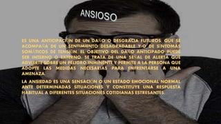 ES UNA ANTICIPACIÓN DE UN DAÑO O DESGRACIA FUTUROS, QUE SE
ACOMPAÑA DE UN SENTIMIENTO DESAGRADABLE Y/O DE SÍNTOMAS
SOMÁTICOS DE TENSIÓN. EL OBJETIVO DEL DAÑO ANTICIPADO PUEDE
SER INTERNO O EXTERNO. SE TRATA DE UNA SEÑAL DE ALERTA QUE
ADVIERTE SOBRE UN PELIGRO INMINENTE Y PERMITE A LA PERSONA QUE
ADOPTE LAS MEDIDAS NECESARIAS PARA ENFRENTARSE A UNA
AMENAZA.
LA ANSIEDAD ES UNA SENSACIÓN O UN ESTADO EMOCIONAL NORMAL
ANTE DETERMINADAS SITUACIONES Y CONSTITUYE UNA RESPUESTA
HABITUAL A DIFERENTES SITUACIONES COTIDIANAS ESTRESANTES.
 