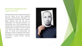 Melancólico:(Hagámoslo de la
manera correcta)

El melancólico tiene el temperamento más
rico de todos. Es un tipo analítico,
talentoso, perfeccionista, abnegado, con
una naturaleza emocional muy sensible.
Nadie disfruta más del arte que el
melancólico. Por naturaleza tiende a ser
introvertido, pero como predominan sus
sentimientos, lo caracterizan una serie de
disposiciones de ánimo. A veces lo elevan
a las alturas del éxtasis que lo llevan a
obrar en forma más extrovertida. Sin
embargo, en otros momentos está triste y
deprimido, y en esos momentos se vuelve
escurridizo y puede incluso, volverse
antagónico.
 