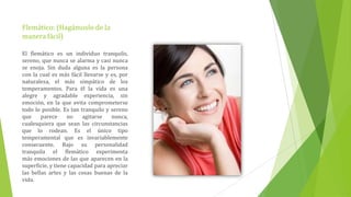 Flemático: (Hagámoslo de la
manera fácil)

El flemático es un individuo tranquilo,
sereno, que nunca se alarma y casi nunca
se enoja. Sin duda alguna es la persona
con la cual es más fácil llevarse y es, por
naturaleza, el más simpático de los
temperamentos. Para él la vida es una
alegre y agradable experiencia, sin
emoción, en la que evita comprometerse
todo lo posible. Es tan tranquilo y sereno
que     parece     no    agitarse   nunca,
cualesquiera que sean las circunstancias
que lo rodean. Es el único tipo
temperamental que es invariablemente
consecuente. Bajo su personalidad
tranquila el flemático experimenta
más emociones de las que aparecen en la
superficie, y tiene capacidad para apreciar
las bellas artes y las cosas buenas de la
vida.
 