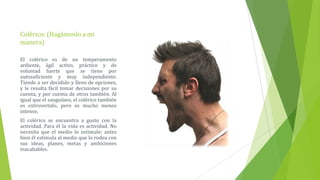 Colérico: (Hagámoslo a mi
manera)

El colérico es de un temperamento
ardiente, ágil activo, práctico y de
voluntad fuerte que se tiene por
autosuficiente y muy independiente.
Tiende a ser decidido y lleno de opciones,
y le resulta fácil tomar decisiones por su
cuenta, y por cuenta de otros también. Al
igual que el sanguíneo, el colérico también
es extrovertido, pero es mucho menos
intenso.
El colérico se encuentra a gusto con la
actividad. Para él la vida es actividad. No
necesita que el medio lo estimule; antes
bien él estimula al medio que lo rodea con
sus ideas, planes, metas y ambiciones
inacabables.
 