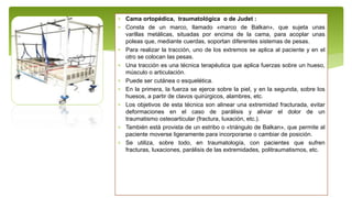  Cama ortopédica, traumatológica o de Judet :
 Consta de un marco, llamado «marco de Balkan», que sujeta unas
varillas metálicas, situadas por encima de la cama, para acoplar unas
poleas que, mediante cuerdas, soportan diferentes sistemas de pesas.
 Para realizar la tracción, uno de los extremos se aplica al paciente y en el
otro se colocan las pesas.
 Una tracción es una técnica terapéutica que aplica fuerzas sobre un hueso,
músculo o articulación.
 Puede ser cutánea o esquelética.
 En la primera, la fuerza se ejerce sobre la piel, y en la segunda, sobre los
huesos, a partir de clavos quirúrgicos, alambres, etc.
 Los objetivos de esta técnica son alinear una extremidad fracturada, evitar
deformaciones en el caso de parálisis y aliviar el dolor de un
traumatismo osteoarticular (fractura, luxación, etc.).
 También está provista de un estribo o «triángulo de Balkan», que permite al
paciente moverse ligeramente para incorporarse o cambiar de posición.
 Se utiliza, sobre todo, en traumatología, con pacientes que sufren
fracturas, luxaciones, parálisis de las extremidades, politraumatismos, etc.
 