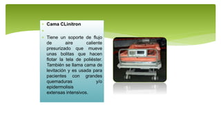  Cama CLinitron

 Tiene un soporte de flujo
de aire caliente
presurizado que mueve
unas bolitas que hacen
flotar la tela de poliéster.
También se llama cama de
levitación y es usada para
pacientes con grandes
quemaduras y/o
epidermolisis
extensas intensivos.
 