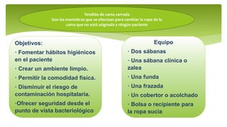 Tendido de cama cerrada
Son las maniobras que se efectúan para cambiar la ropa de la
cama que no está asignada a ningún paciente
Objetivos:
· Fomentar hábitos higiénicos
en el paciente
· Crear un ambiente limpio.
· Permitir la comodidad física.
· Disminuir el riesgo de
contaminación hospitalaria.
·Ofrecer seguridad desde el
punto de vista bacteriológico
Equipo
· Dos sábanas
· Una sábana clínica o
zalea
· Una funda
· Una frazada
· Un cobertor o acolchado
· Bolsa o recipiente para
la ropa sucia
 
