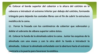 16. Colocar el borde superior del cobertor a la altura del colchón en la
cabecera e introducir el extremo inferior por debajo del colchón, formando
triángulo pero dejando los costados libres con el fin de cubrir la estructura
metálica de la cama.
17. Forrar la frazada con los centímetros de cobertor que sobresalen y
doblar el sobrante de sábana superior sobre éstos.
18. Colocar la funda de la almohada sobre la cama. Juntar las esquinas de la
almohada con una mano y con la otra abrir la funda e introducir la
almohada. Colocar la almohada enfundada con la abertura hacia el extremo
contrario a la puerta para favorecer la estética.
 