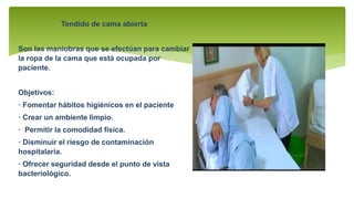 Tendido de cama abierta
Son las maniobras que se efectúan para cambiar
la ropa de la cama que está ocupada por
paciente.
Objetivos:
· Fomentar hábitos higiénicos en el paciente
· Crear un ambiente limpio.
· Permitir la comodidad física.
· Disminuir el riesgo de contaminación
hospitalaria.
· Ofrecer seguridad desde el punto de vista
bacteriológico.
 