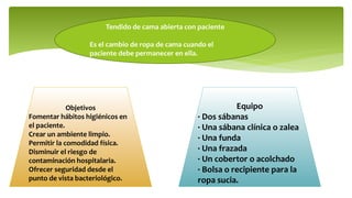 Tendido de cama abierta con paciente
Es el cambio de ropa de cama cuando el
paciente debe permanecer en ella.
Objetivos
Fomentar hábitos higiénicos en
el paciente.
Crear un ambiente limpio.
Permitir la comodidad física.
Disminuir el riesgo de
contaminación hospitalaria.
Ofrecer seguridad desde el
punto de vista bacteriológico.
Equipo
· Dos sábanas
· Una sábana clínica o zalea
· Una funda
· Una frazada
· Un cobertor o acolchado
· Bolsa o recipiente para la
ropa sucia.
 