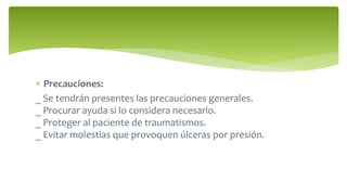  Precauciones:
_ Se tendrán presentes las precauciones generales.
_ Procurar ayuda si lo considera necesario.
_ Proteger al paciente de traumatismos.
_ Evitar molestias que provoquen úlceras por presión.
 