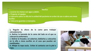 Técnica
1. Lavarse las manos con agua y jabón.
2. Preparar el equipo.
3. Colocarlo sobre la silla de la unidad del paciente en orden de uso o sobre una mesa
auxiliar.
4. Colocarse guantes o manoplas.
5. Regular la altura de la cama para trabajar
cómodamente.
6. Retirar la baranda de la cama del lado en el que se
colocará la enfermera.
7. Retirar la frazada y el cobertor, doblarlos y colocarlos
en la silla o mesa auxiliar en el caso que puedan ser
reutilizados.
8. Aflojar la ropa sucia. Evitar el contacto con la piel o
ropa.
 