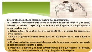 9. Rotar al paciente hacia el lado de la cama que posee baranda.
10. Extender longitudinalmente sobre el colchón la sábana inferior y la zalea,
doblando en acordeón la parte que se va a extender luego sobre el lugar que está
ocupando el paciente.
11. Colocar debajo del colchón la parte que quedó libre doblando las esquinas en
forma de mitra.
12. Ayudar al paciente a darse vuelta hacia el lado limpio de la cama y subir la
baranda.
13. Dirigirse hacia el otro extremo de la cama, bajar la baranda y retirar la ropa usada
colocándola en el recipiente o bolsa.
14. Desdoblar la sábana y la zalea extendiéndolas para que queden sin arrugas,
colocando el sobrante debajo del colchón y triangulando las esquinas.
 