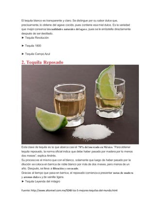 Fuente:http://www.altonivel.com.mx/9248-los-5-mejores-tequilas-del-mundo.html
El tequila blanco es transparente y claro. Se distingue por su sabor dulce que,
precisamente, lo obtiene del agave cocido, pues contiene esa miel dulce. Es la variedad
que mejor conserva lascualidades naturales del agave, pues se le embotella directamente
después de ser destilado.
► Tequila Revolución
► Tequila 1800
► Tequila Campo Azul
2. Tequila Reposado
Esta clase de tequila es la que abarca casi el 70% del mercado en México. “Para obtener
tequila reposado, la norma oficial indica que debe haber pasado por madera por lo menos
dos meses”, explica Andrés.
Su proceso es el mismo que con el blanco, solamente que luego de haber pasado por la
dilución se coloca en barrica de roble blanco por más de dos meses, pero menos de un
año. Después, se lleva a filtración y envasado.
Gracias al tiempo que pasa en barrica, el reposado comienza a presentar notas de madera
y aromas dulces y de vainilla ligera.
► Tequila Leyenda del milagro
 
