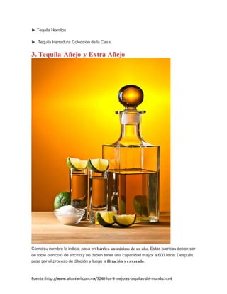 Fuente:http://www.altonivel.com.mx/9248-los-5-mejores-tequilas-del-mundo.html
► Tequila Hornitos
► Tequila Herradura Colección de la Casa
3. Tequila Añejo y Extra Añejo
Como su nombre lo indica, pasa en barrica un mínimo de un año. Estas barricas deben ser
de roble blanco o de encino y no deben tener una capacidad mayor a 600 litros. Después
pasa por el proceso de dilución y luego a filtración y envasado.
 