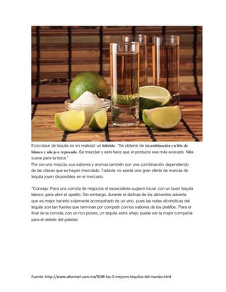 Fuente:http://www.altonivel.com.mx/9248-los-5-mejores-tequilas-del-mundo.html
Esta clase de tequila es en realidad un híbrido. “Se obtiene de lacombinación en frío de
blanco y añejo o reposado. Se mezclan y esto hace que el producto sea más avocado. Más
suave para la boca.”
Por ser una mezcla, sus sabores y aromas también son una combinación, dependiendo
de las clases que se hayan mezclado. Todavía no existe una gran oferta de marcas de
tequila joven disponibles en el mercado.
*Consejo: Para una comida de negocios el especialista sugiere iniciar con un buen tequila
blanco, para abrir el apetito. Sin embargo, durante el disfrute de los alimentos advierte
que es mejor hacerlo solamente acompañado de un vino, pues las notas alcohólicas del
tequila son tan fuertes que terminan por competir con los sabores de los platillos. Para el
final de la comida, con un rico postre, un tequila extra añejo puede ser la mejor compañía
para el deleite del paladar.
 