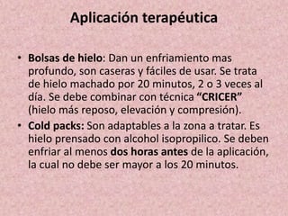 Aplicación terapéutica 
• Bolsas de hielo: Dan un enfriamiento mas 
profundo, son caseras y fáciles de usar. Se trata 
de hielo machado por 20 minutos, 2 o 3 veces al 
día. Se debe combinar con técnica “CRICER” 
(hielo más reposo, elevación y compresión). 
• Cold packs: Son adaptables a la zona a tratar. Es 
hielo prensado con alcohol isopropilico. Se deben 
enfriar al menos dos horas antes de la aplicación, 
la cual no debe ser mayor a los 20 minutos. 
 