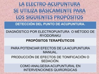 DETECCIÓN DEL PUNTO DE ACUPUNTURA. 
DIAGNÓSTICO POR ELECTROPUNTURA O MÉTODO DE 
RYODORAKU 
PROPÓSITOS TERAPÉUTICOS 
PARA POTENCIAR EFECTOS DE LA ACUPUNTURA 
MANUAL. 
PRODUCCIÓN DE EFECTOS DE TONIFICACIÓN O 
SEDACIÓN. 
COMO ANALGESIA ACUPUNTURAL EN 
INTERVENCIONES QUIRÚRGICAS 
 