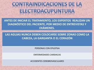 ANTES DE INICIAR EL TRATAMIENTO, LOS EXPERTOS REALIZAN UN 
DIAGNÓSTICO DEL PACIENTE, POR MEDIO DE ENTREVISTAS Y 
EXÁMENES. 
LAS AGUJAS NUNCA DEBEN COLOCARSE SOBRE ZONAS COMO LA 
CABEZA, LA GARGANTA O EL CORAZÓN 
PERSONAS CON EPILEPSIA 
ENFERMEDADES CARDIACAS 
ACCIDENTES CEREBROVASCULARES 
 