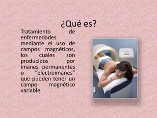 ¿Qué es? 
Tratamiento de 
enfermedades 
mediante el uso de 
campos magnéticos, 
los cuales son 
producidos por 
imanes permanentes 
o “electroimanes” 
que pueden tener un 
campo magnético 
variable. 
 