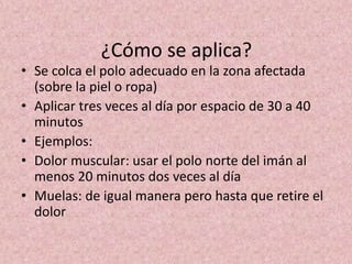¿Cómo se aplica? 
• Se colca el polo adecuado en la zona afectada 
(sobre la piel o ropa) 
• Aplicar tres veces al día por espacio de 30 a 40 
minutos 
• Ejemplos: 
• Dolor muscular: usar el polo norte del imán al 
menos 20 minutos dos veces al día 
• Muelas: de igual manera pero hasta que retire el 
dolor 
 