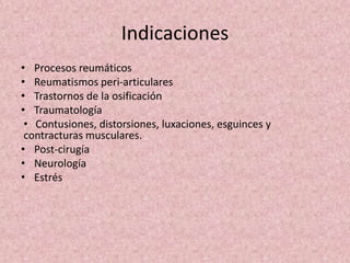 Indicaciones 
• Procesos reumáticos 
• Reumatismos peri-articulares 
• Trastornos de la osificación 
• Traumatología 
• Contusiones, distorsiones, luxaciones, esguinces y 
contracturas musculares. 
• Post-cirugía 
• Neurología 
• Estrés 
 