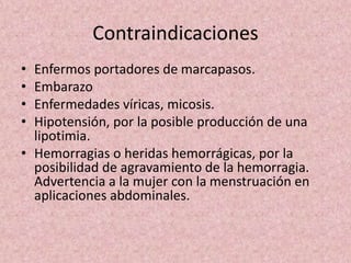 Contraindicaciones 
• Enfermos portadores de marcapasos. 
• Embarazo 
• Enfermedades víricas, micosis. 
• Hipotensión, por la posible producción de una 
lipotimia. 
• Hemorragias o heridas hemorrágicas, por la 
posibilidad de agravamiento de la hemorragia. 
Advertencia a la mujer con la menstruación en 
aplicaciones abdominales. 
 