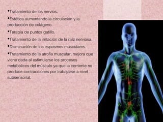 •Tratamiento de los nervios. 
•Estética aumentando la circulación y la 
producción de colágeno. 
•Terapia de puntos gatillo. 
•Tratamiento de la irritación de la raíz nerviosa. 
•Disminución de los espasmos musculares. 
•Tratamiento de la atrofia muscular, mejora que 
viene dada al estimularse los procesos 
metabólicos del músculo ya que la corriente no 
produce contracciones por trabajarse a nivel 
subsensorial. 
 