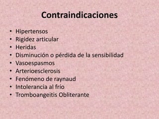 Contraindicaciones 
• Hipertensos 
• Rigidez articular 
• Heridas 
• Disminución o pérdida de la sensibilidad 
• Vasoespasmos 
• Arterioesclerosis 
• Fenómeno de raynaud 
• Intolerancia al frío 
• Tromboangeitis Obliterante 
 