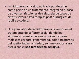 • La hidroterapia ha sido utilizada por décadas 
como parte de un tratamiento integral en el caso 
de diversas afecciones de salud, desde casos de 
artritis severa hasta terapias post quirúrgicas de 
rodilla o cadera. 
• Una gran labor de la hidroterapia la vemos en el 
tratamiento de la fibromialgia, donde los 
síntomas o manifestaciones clínicas incluyen 
molestias corporal generalizada, dolor, trastornos 
del sueño, fatiga, ansiedad, son mejorados a gran 
escala con el uso terapéutico del agua. 
 