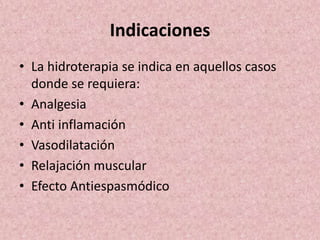 Indicaciones 
• La hidroterapia se indica en aquellos casos 
donde se requiera: 
• Analgesia 
• Anti inflamación 
• Vasodilatación 
• Relajación muscular 
• Efecto Antiespasmódico 
 