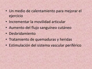 • Un medio de calentamiento para mejorar el 
ejercicio 
• Incrementar la movilidad articular 
• Aumento del flujo sanguíneo cutáneo 
• Desbridamiento 
• Tratamiento de quemaduras y heridas 
• Estimulación del sistema vascular periférico 
 