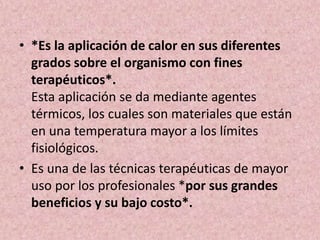 • *Es la aplicación de calor en sus diferentes 
grados sobre el organismo con fines 
terapéuticos*. 
Esta aplicación se da mediante agentes 
térmicos, los cuales son materiales que están 
en una temperatura mayor a los límites 
fisiológicos. 
• Es una de las técnicas terapéuticas de mayor 
uso por los profesionales *por sus grandes 
beneficios y su bajo costo*. 
 