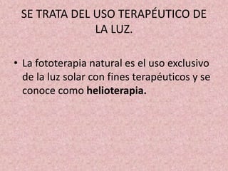 SE TRATA DEL USO TERAPÉUTICO DE 
LA LUZ. 
• La fototerapia natural es el uso exclusivo 
de la luz solar con fines terapéuticos y se 
conoce como helioterapia. 
 