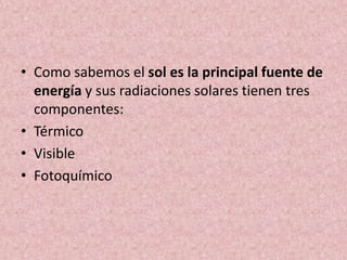 • Como sabemos el sol es la principal fuente de 
energía y sus radiaciones solares tienen tres 
componentes: 
• Térmico 
• Visible 
• Fotoquímico 
 