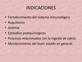 INDICACIONES 
• Fortalecimiento del sistema inmunológico 
• Raquitismo 
• Anemia 
• Episodios postquirúrgicos 
• Procesos relacionados con la ingesta de calcio 
• Mantenimiento del buen estado en general. 
 
