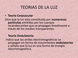 TEORIAS DE LA LUZ 
• Teoría Corpuscular 
Dice que la luz esta constituida por numerosas 
partículas emitidas por los cuerpos 
incandescentes que se propagan linealmente a 
través de los medios transparentes. 
Teoría Ondulatoria: 
Indica que las ondas electromagnéticas se 
propagan en forma de movimientos ondulatorios 
y señalo que la luz es una forma de energía 
electromagnética. 
 