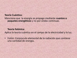 Teoría Cuántica: 
Menciona que la energía se propaga mediante cuantos o 
paquetes energéticos y no por ondas continuas. 
Teoría fotónica: 
Aplica la teoría cuántica en el campo de la electricidad y la luz. 
• Fotón: Corpúsculo elemental de la radiación que contiene 
una cantidad de energía. 
 