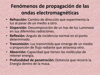 Fenómenos de propagación de las 
ondas electromagnéticas 
• Refracción: Cambio de dirección que experimenta la 
luz al pasar de un medio a otro. 
• Dispersión: Descomposición de un haz de luz Luminoso 
en sus diferentes radiaciones. 
• Reflexión: Angulo de incidencia normal en el punto 
determinado. 
• Transmisión: Luz transmitida que emerge de un medio 
o proporción de flujo radiante que atraviesa otro. 
• Absorción: Capacidad que tienen las moléculas de 
retener energía. 
• Profundidad de penetración: Distancia que recorre la 
Energía dentro de la masa. 
 