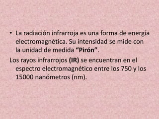 • La radiación infrarroja es una forma de energía 
electromagnética. Su intensidad se mide con 
la unidad de medida “Pirón”. 
Los rayos infrarrojos (IR) se encuentran en el 
espectro electromagnético entre los 750 y los 
15000 nanómetros (nm). 
 