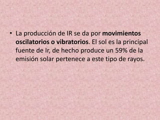 • La producción de IR se da por movimientos 
oscilatorios o vibratorios. El sol es la principal 
fuente de Ir, de hecho produce un 59% de la 
emisión solar pertenece a este tipo de rayos. 
 