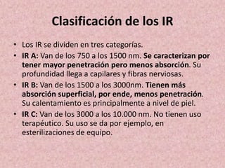 Clasificación de los IR 
• Los IR se dividen en tres categorías. 
• IR A: Van de los 750 a los 1500 nm. Se caracterizan por 
tener mayor penetración pero menos absorción. Su 
profundidad llega a capilares y fibras nerviosas. 
• IR B: Van de los 1500 a los 3000nm. Tienen más 
absorción superficial, por ende, menos penetración. 
Su calentamiento es principalmente a nivel de piel. 
• IR C: Van de los 3000 a los 10.000 nm. No tienen uso 
terapéutico. Su uso se da por ejemplo, en 
esterilizaciones de equipo. 
 