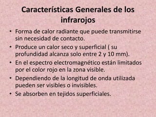 Características Generales de los 
infrarojos 
• Forma de calor radiante que puede transmitirse 
sin necesidad de contacto. 
• Produce un calor seco y superficial ( su 
profundidad alcanza solo entre 2 y 10 mm). 
• En el espectro electromagnético están limitados 
por el color rojo en la zona visible. 
• Dependiendo de la longitud de onda utilizada 
pueden ser visibles o invisibles. 
• Se absorben en tejidos superficiales. 
 