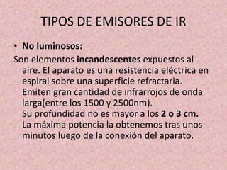 TIPOS DE EMISORES DE IR 
• No luminosos: 
Son elementos incandescentes expuestos al 
aire. El aparato es una resistencia eléctrica en 
espiral sobre una superficie refractaria. 
Emiten gran cantidad de infrarrojos de onda 
larga(entre los 1500 y 2500nm). 
Su profundidad no es mayor a los 2 o 3 cm. 
La máxima potencia la obtenemos tras unos 
minutos luego de la conexión del aparato. 
 